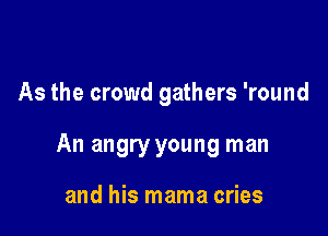 As the crowd gathers 'round

An angry young man

and his mama cries