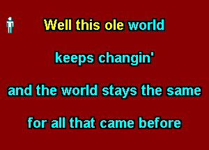 Well this ole world

keeps changin'

and the world stays the same

for all that came before