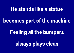 He stands like a statue
becomes part of the machine
Feeling all the bumpers

always plays clean