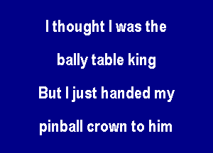 lthought I was the
bally table king

But ljust handed my

pinball crown to him