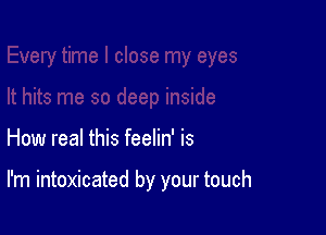 How real this feelin' is

I'm intoxicated by your touch