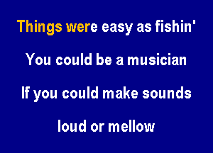 Things were easy as fishin'

You could be a musician

If you could make sounds

loud or mellow