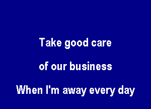 Take good care

of our business

When I'm away every day