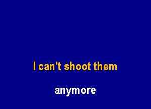 lcan't shoot them

anymore