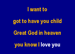 I want to
got to have you child

Great God in heaven

you know I love you