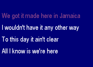 I wouldn't have it any other way

To this day it ain't clear

All I know is we're here