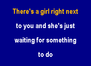 There's a girl right next

to you and she's just

waiting for something

to do