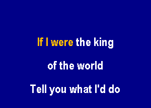 If I were the king

of the world

Tell you what I'd do