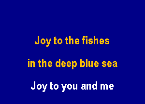 Joy to the fishes

in the deep blue sea

Joy to you and me