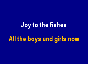 Joy to the fishes

All the boys and girls now