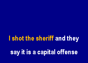 lshot the sheriff and they

say it is a capital offense