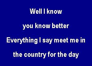 Well I know

you know better

Everything I say meet me in

the country for the day