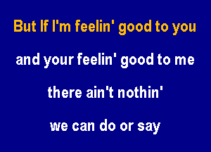 But If I'm feelin' good to you

and your feelin' good to me
there ain't nothin'

we can do or say