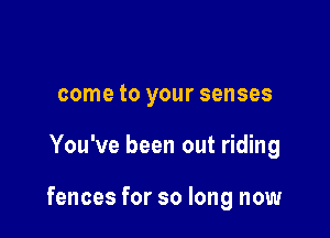 come to your senses

You've been out riding

fences for so long now