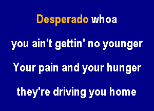 Desperado whoa

you ain't gettin' no younger

Your pain and your hunger

they're driving you home