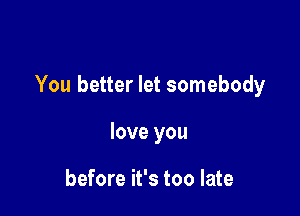 You better let somebody

love you

before it's too late
