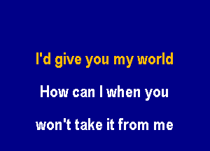 I'd give you my world

How can I when you

won't take it from me