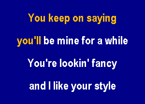 You keep on saying

you'll be mine for a while

You're lookin' fancy

and I like your style