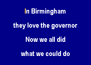 In Birmingham

they love the governor

Now we all did

what we could do