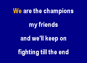 We are the champions

my friends
and we'll keep on

fighting till the end