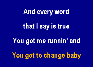 And every word
that I say is true

You got me runnin' and

You got to change baby