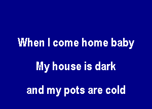 When I come home baby

My house is dark

and my pots are cold