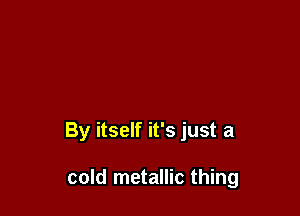 By itself it's just a

cold metallic thing