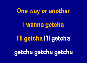 One way or another
lwanna getcha

I'll getcha I'll getcha

getcha getcha getcha