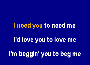 I need you to need me

I'd love you to love me

I'm beggin' you to beg me