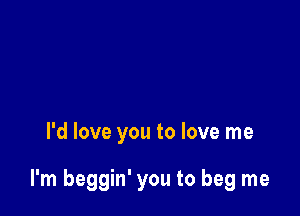 I'd love you to love me

I'm beggin' you to beg me