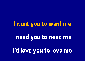 I want you to want me

I need you to need me

I'd love you to love me