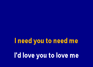 I need you to need me

I'd love you to love me