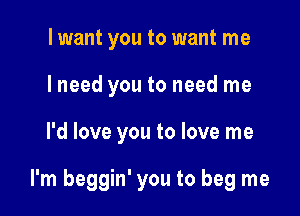 lwant you to want me
I need you to need me

I'd love you to love me

I'm beggin' you to beg me