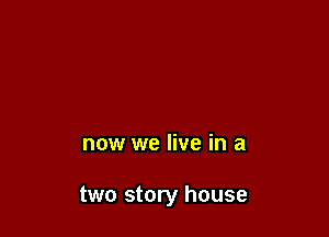 now we live in a

two story house