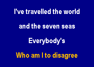 I've travelled the world
and the seven seas

Everybody's

Who am I to disagree