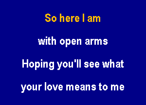 So here I am

with open arms

Hoping you'll see what

your love means to me