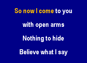 So now I come to you
with open arms

Nothing to hide

Believe what I say