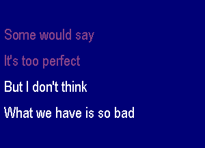 But I don't think

What we have is so bad