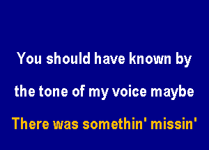 You should have known by

the tone of my voice maybe

There was somethin' missin'