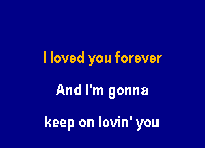 I loved you forever

And I'm gonna

keep on lovin' you