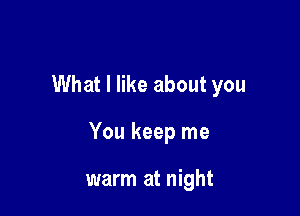 What I like about you

You keep me

warm at night