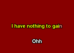 l have nothing to gain

Ohh