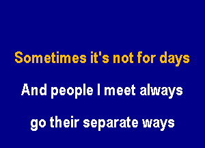 Sometimes it's not for days

And people I meet always

go their separate ways
