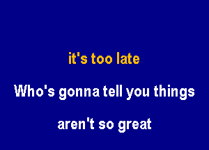 it's too late

Who's gonna tell you things

aren't so great