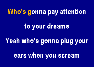 Who's gonna pay attention

to your dreams

Yeah who's gonna plug your

ears when you scream