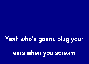 Yeah who's gonna plug your

ears when you scream