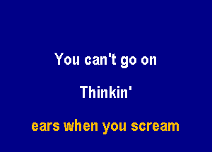 You can't go on

Thinkin'

ears when you scream