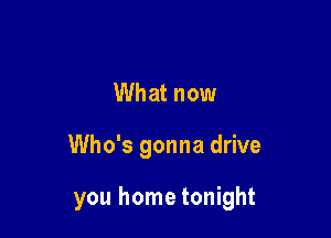 What now

Who's gonna drive

you home tonight