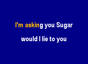 I'm asking you Sugar

would I lie to you