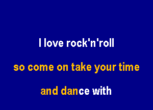 I love rock'n'roll

so come on take your time

and dance with